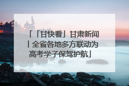 「甘快看」甘肃新闻丨全省各地多方联动为高考学子保驾护航