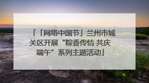 「网络中国节」兰州市城关区开展“粽香传情 共庆端午”系列主题活动