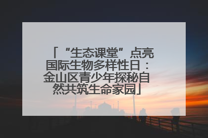 “生态课堂”点亮国际生物多样性日：金山区青少年探秘自然共筑生命家园