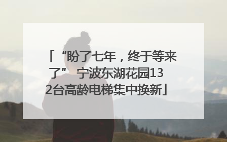 “盼了七年，终于等来了” 宁波东湖花园132台高龄电梯集中换新