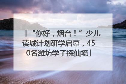 “你好，烟台！”少儿读城计划研学启幕，450名潍坊学子探仙境