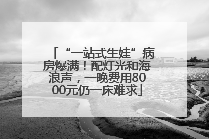 “一站式生娃”病房爆满！配灯光和海浪声，一晚费用8000元仍一床难求