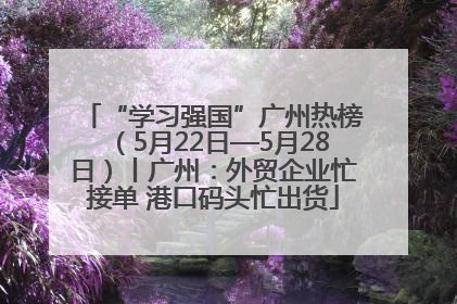 “学习强国”广州热榜（5月22日—5月28日）丨广州：外贸企业忙接单 港口码头忙出货