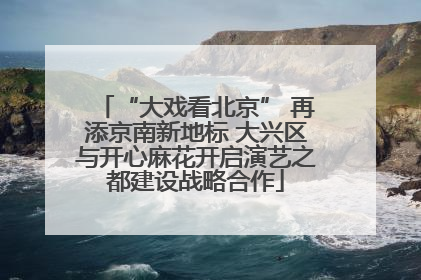 “大戏看北京” 再添京南新地标 大兴区与开心麻花开启演艺之都建设战略合作