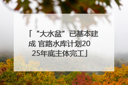 “大水盆”已基本建成 官路水库计划2025年底主体完工