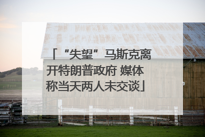 “失望”马斯克离开特朗普政府 媒体称当天两人未交谈