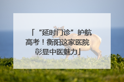 “延时门诊”护航高考！衡阳这家医院彰显中医魅力