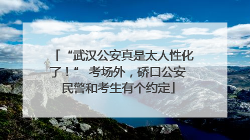 “武汉公安真是太人性化了！” 考场外，硚口公安民警和考生有个约定