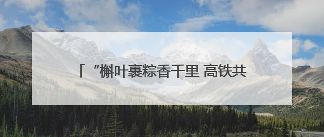 “槲叶裹粽香千里 高铁共筑振兴路”——郑客高铁四队端午文化专列温情启程