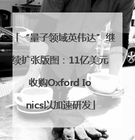 “量子领域英伟达”继续扩张版图：11亿美元收购Oxford Ionics以加速研发