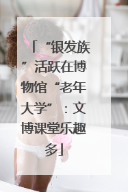 “银发族”活跃在博物馆“老年大学”：文博课堂乐趣多