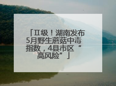 Ⅱ级！湖南发布5月野生蘑菇中毒指数，4县市区“高风险”