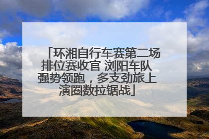 环湘自行车赛第二场排位赛收官 浏阳车队强势领跑，多支劲旅上演圈数拉锯战