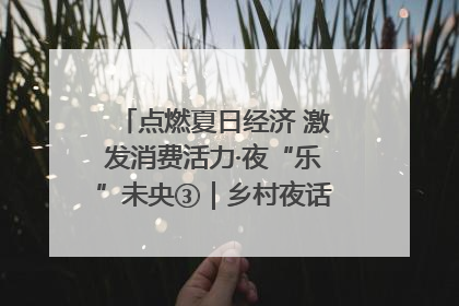 点燃夏日经济 激发消费活力·夜“乐”未央③｜乡村夜话探寻“月下生金”的“共富密码”