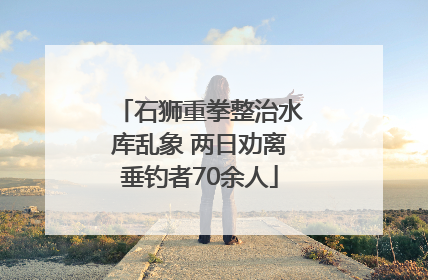 石狮重拳整治水库乱象 两日劝离垂钓者70余人