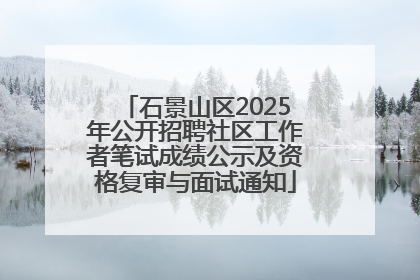 石景山区2025年公开招聘社区工作者笔试成绩公示及资格复审与面试通知