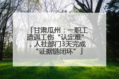 甘肃瓜州：一职工遭遇工伤“认定难”，人社部门3天完成“证据链闭环”
