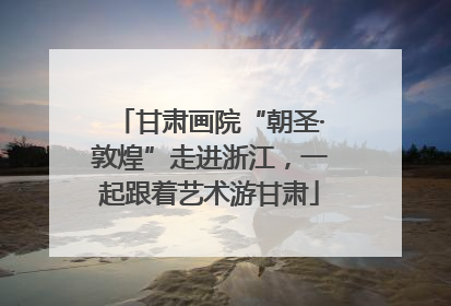 甘肃画院“朝圣·敦煌”走进浙江，一起跟着艺术游甘肃