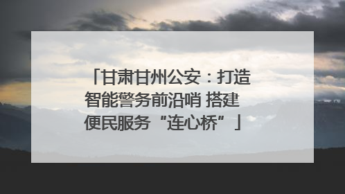 甘肃甘州公安：打造智能警务前沿哨 搭建便民服务“连心桥”