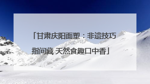甘肃庆阳面塑：非遗技巧指间藏 天然食趣口中香