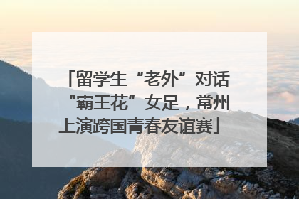 留学生“老外”对话“霸王花”女足，常州上演跨国青春友谊赛