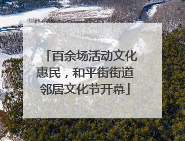 百余场活动文化惠民，和平街街道邻居文化节开幕