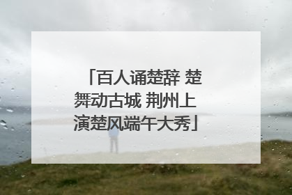 百人诵楚辞 楚舞动古城 荆州上演楚风端午大秀