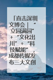 直击深圳文博会｜“立园满园”+“文化出川”+“科技赋能”，成都传媒发布三大文创领域合作清单