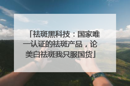 祛斑黑科技：国家唯一认证的祛斑产品，论美白祛斑我只服国货