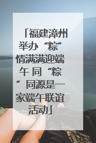 福建漳州举办“粽”情满满迎端午 同“粽”同源是一家端午联谊活动