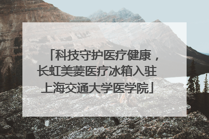 科技守护医疗健康，长虹美菱医疗冰箱入驻上海交通大学医学院