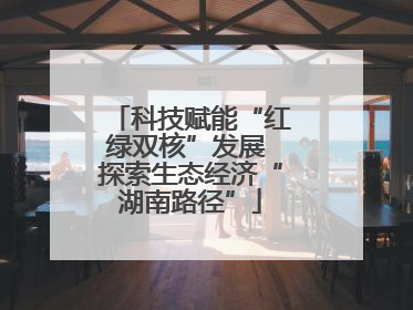 科技赋能“红绿双核”发展 探索生态经济“湖南路径”