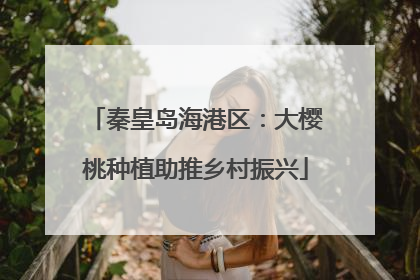 秦皇岛海港区：大樱桃种植助推乡村振兴