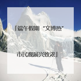 端午假期“文博热” 市民观展兴致浓