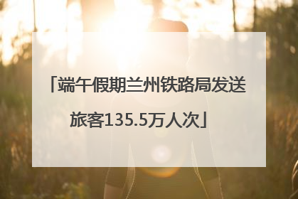 端午假期兰州铁路局发送旅客135.5万人次