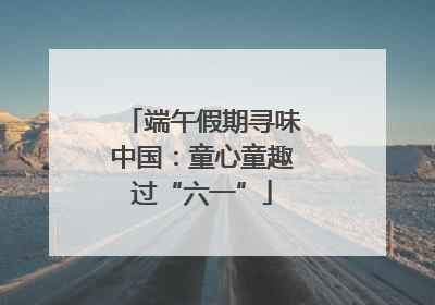 端午假期寻味中国：童心童趣过“六一”