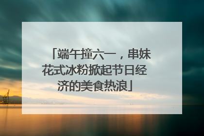 端午撞六一，串妹花式冰粉掀起节日经济的美食热浪