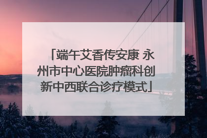 端午艾香传安康 永州市中心医院肿瘤科创新中西联合诊疗模式