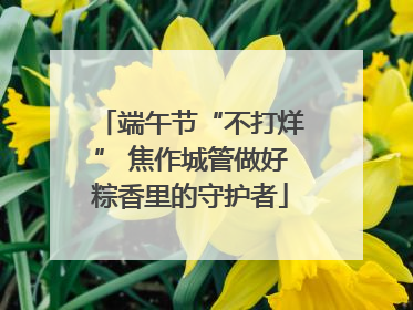 端午节“不打烊” 焦作城管做好粽香里的守护者