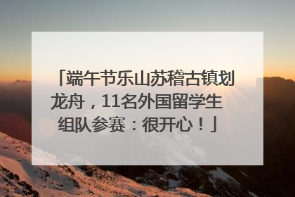 端午节乐山苏稽古镇划龙舟，11名外国留学生组队参赛：很开心！