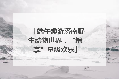 端午趣游济南野生动物世界，“粽享”量级欢乐