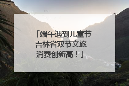 端午遇到儿童节 吉林省双节文旅消费创新高！
