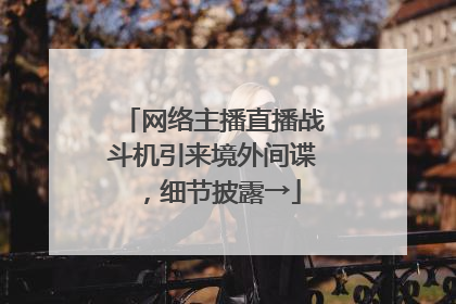 网络主播直播战斗机引来境外间谍，细节披露→
