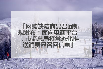 网购缺陷商品召回新规发布：面向电商平台，市监总局将常态化推送消费品召回信息