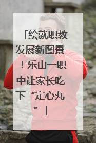 绘就职教发展新图景！乐山一职中让家长吃下“定心丸”