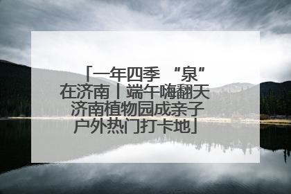 一年四季 “泉”在济南丨端午嗨翻天 济南植物园成亲子户外热门打卡地