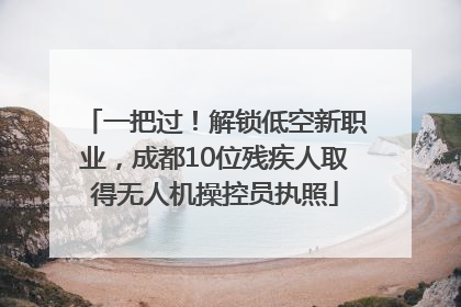 一把过！解锁低空新职业，成都10位残疾人取得无人机操控员执照