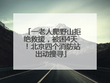 一老人爬野山拒绝救援，被困4天！北京四个消防站出动搜寻