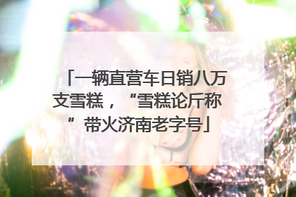 一辆直营车日销八万支雪糕，“雪糕论斤称”带火济南老字号
