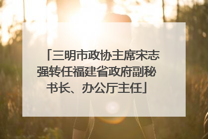 三明市政协主席宋志强转任福建省政府副秘书长、办公厅主任